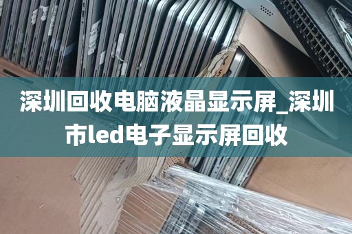 深圳回收电脑液晶显示屏_深圳市led电子显示屏回收
