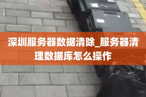 深圳服务器数据清除_服务器清理数据库怎么操作