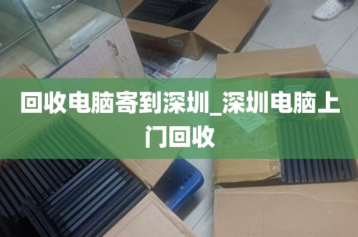 回收电脑寄到深圳_深圳电脑上门回收