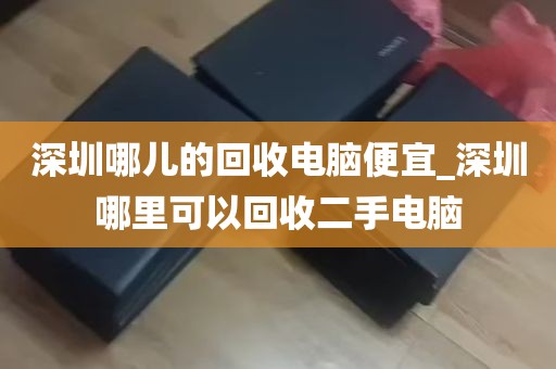 深圳哪儿的回收电脑便宜_深圳哪里可以回收二手电脑