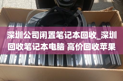 深圳公司闲置笔记本回收_深圳回收笔记本电脑 高价回收苹果