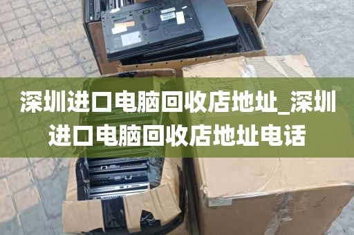 深圳进口电脑回收店地址_深圳进口电脑回收店地址电话