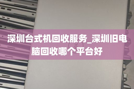 深圳台式机回收服务_深圳旧电脑回收哪个平台好