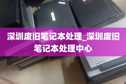 深圳废旧笔记本处理_深圳废旧笔记本处理中心