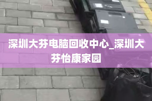 深圳大芬电脑回收中心_深圳大芬怡康家园