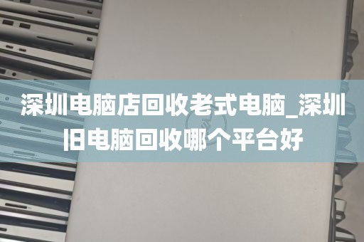 深圳电脑店回收老式电脑_深圳旧电脑回收哪个平台好