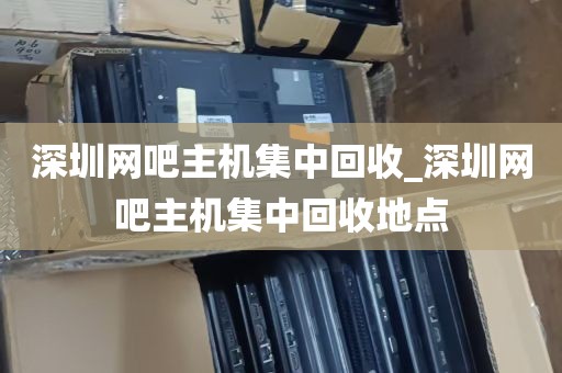 深圳网吧主机集中回收_深圳网吧主机集中回收地点