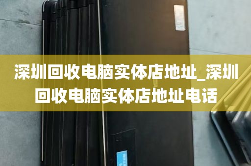 深圳回收电脑实体店地址_深圳回收电脑实体店地址电话