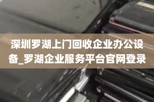 深圳罗湖上门回收企业办公设备_罗湖企业服务平台官网登录