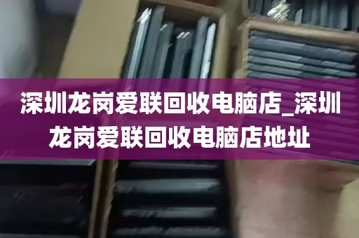 深圳龙岗爱联回收电脑店_深圳龙岗爱联回收电脑店地址