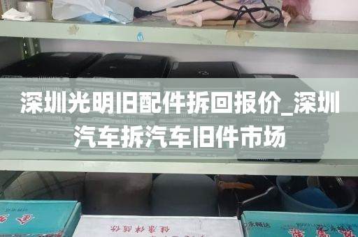 深圳光明旧配件拆回报价_深圳汽车拆汽车旧件市场