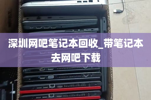 深圳网吧笔记本回收_带笔记本去网吧下载
