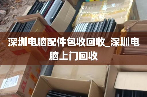 深圳电脑配件包收回收_深圳电脑上门回收