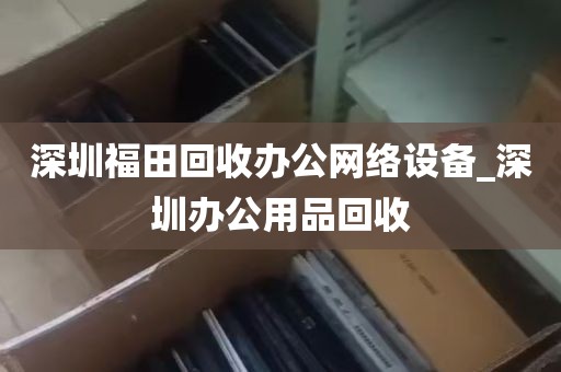 深圳福田回收办公网络设备_深圳办公用品回收