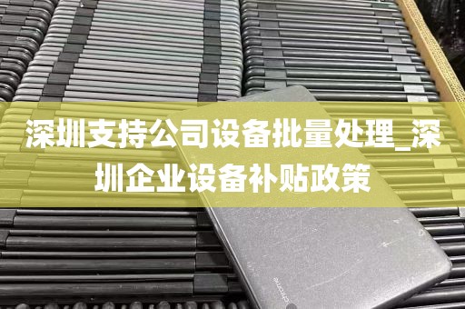 深圳支持公司设备批量处理_深圳企业设备补贴政策