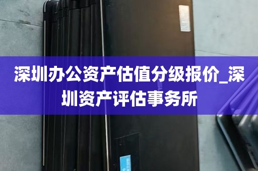 深圳办公资产估值分级报价_深圳资产评估事务所