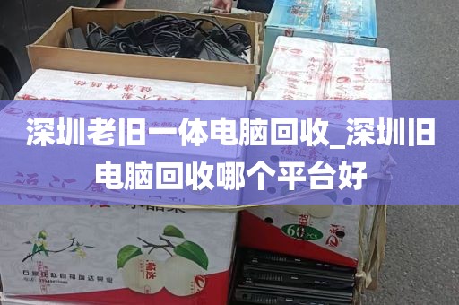 深圳老旧一体电脑回收_深圳旧电脑回收哪个平台好