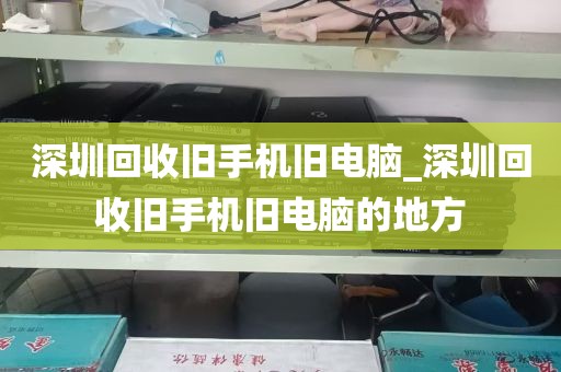 深圳回收旧手机旧电脑_深圳回收旧手机旧电脑的地方