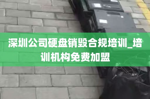 深圳公司硬盘销毁合规培训_培训机构免费加盟