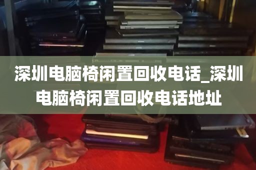 深圳电脑椅闲置回收电话_深圳电脑椅闲置回收电话地址