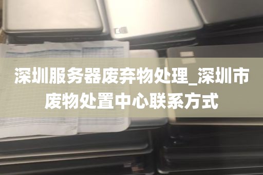 深圳服务器废弃物处理_深圳市废物处置中心联系方式