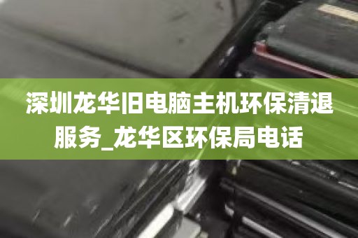 深圳龙华旧电脑主机环保清退服务_龙华区环保局电话