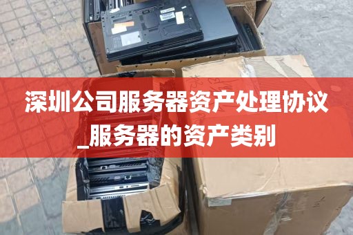 深圳公司服务器资产处理协议_服务器的资产类别