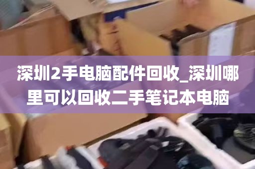 深圳2手电脑配件回收_深圳哪里可以回收二手笔记本电脑