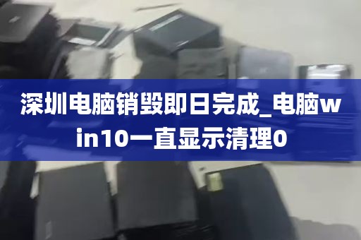 深圳电脑销毁即日完成_电脑win10一直显示清理0