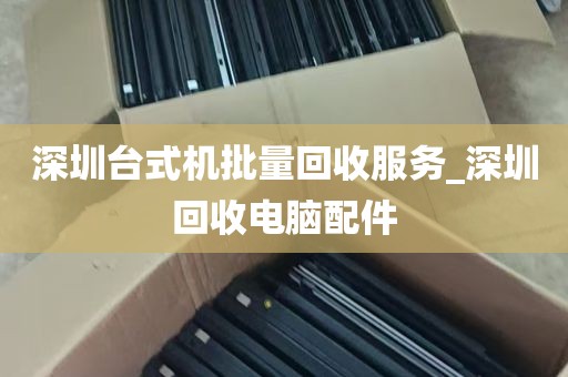 深圳台式机批量回收服务_深圳回收电脑配件
