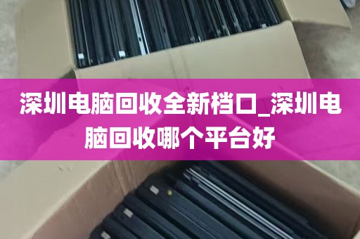 深圳电脑回收全新档口_深圳电脑回收哪个平台好