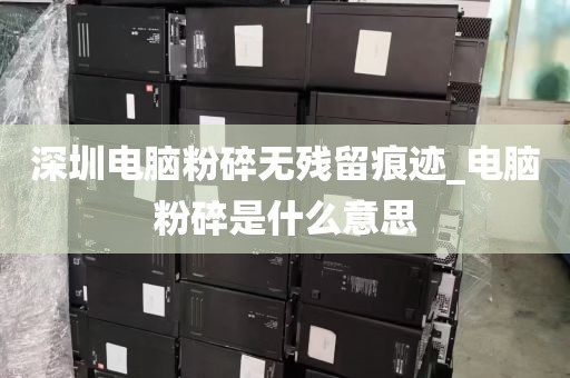 深圳电脑粉碎无残留痕迹_电脑粉碎是什么意思