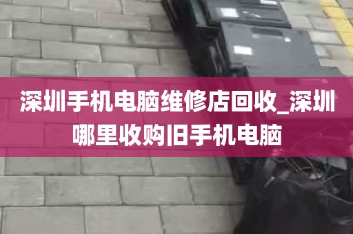 深圳手机电脑维修店回收_深圳哪里收购旧手机电脑