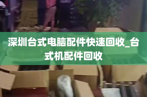 深圳台式电脑配件快速回收_台式机配件回收
