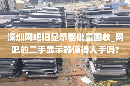 深圳网吧旧显示器批量回收_网吧的二手显示器值得入手吗?