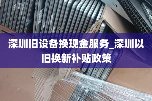深圳旧设备换现金服务_深圳以旧换新补贴政策
