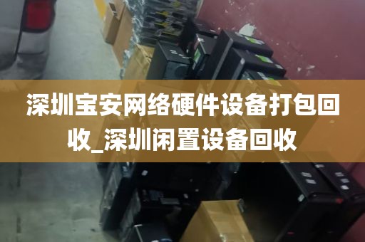 深圳宝安网络硬件设备打包回收_深圳闲置设备回收