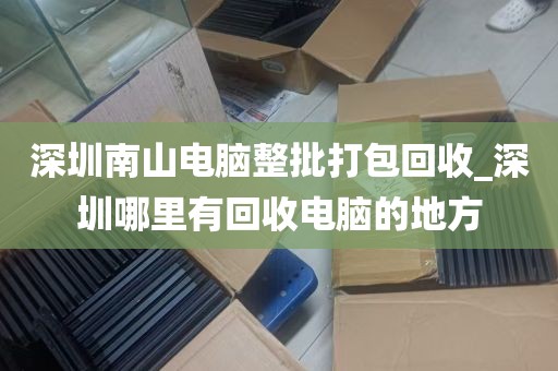 深圳南山电脑整批打包回收_深圳哪里有回收电脑的地方