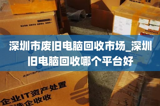 深圳市废旧电脑回收市场_深圳旧电脑回收哪个平台好