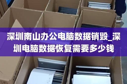 深圳南山办公电脑数据销毁_深圳电脑数据恢复需要多少钱