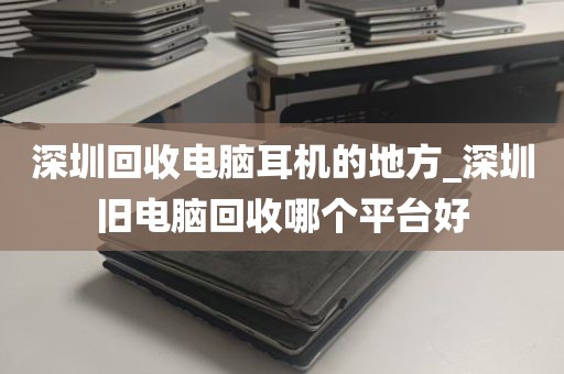 深圳回收电脑耳机的地方_深圳旧电脑回收哪个平台好
