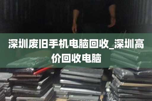 深圳废旧手机电脑回收_深圳高价回收电脑