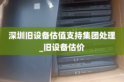 深圳旧设备估值支持集团处理_旧设备估价