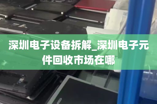 深圳电子设备拆解_深圳电子元件回收市场在哪