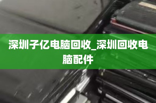 深圳子亿电脑回收_深圳回收电脑配件