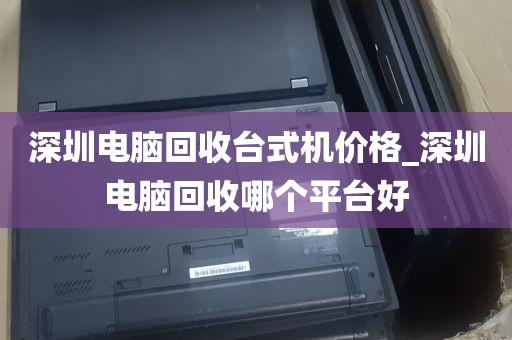 深圳电脑回收台式机价格_深圳电脑回收哪个平台好