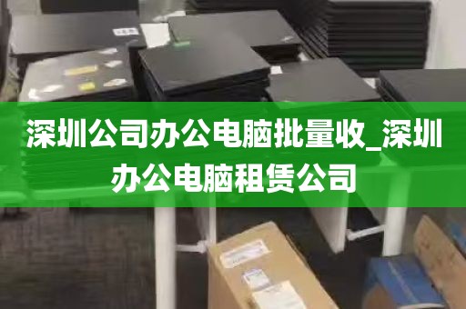 深圳公司办公电脑批量收_深圳办公电脑租赁公司