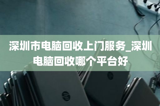深圳市电脑回收上门服务_深圳电脑回收哪个平台好