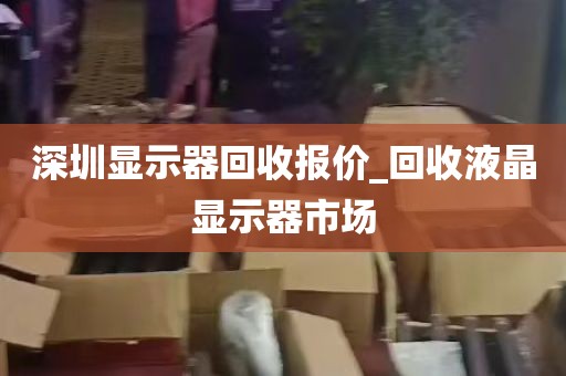 深圳显示器回收报价_回收液晶显示器市场