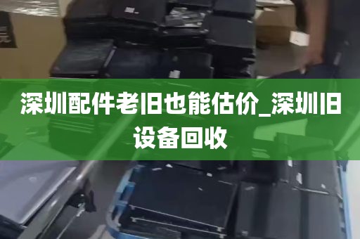 深圳配件老旧也能估价_深圳旧设备回收